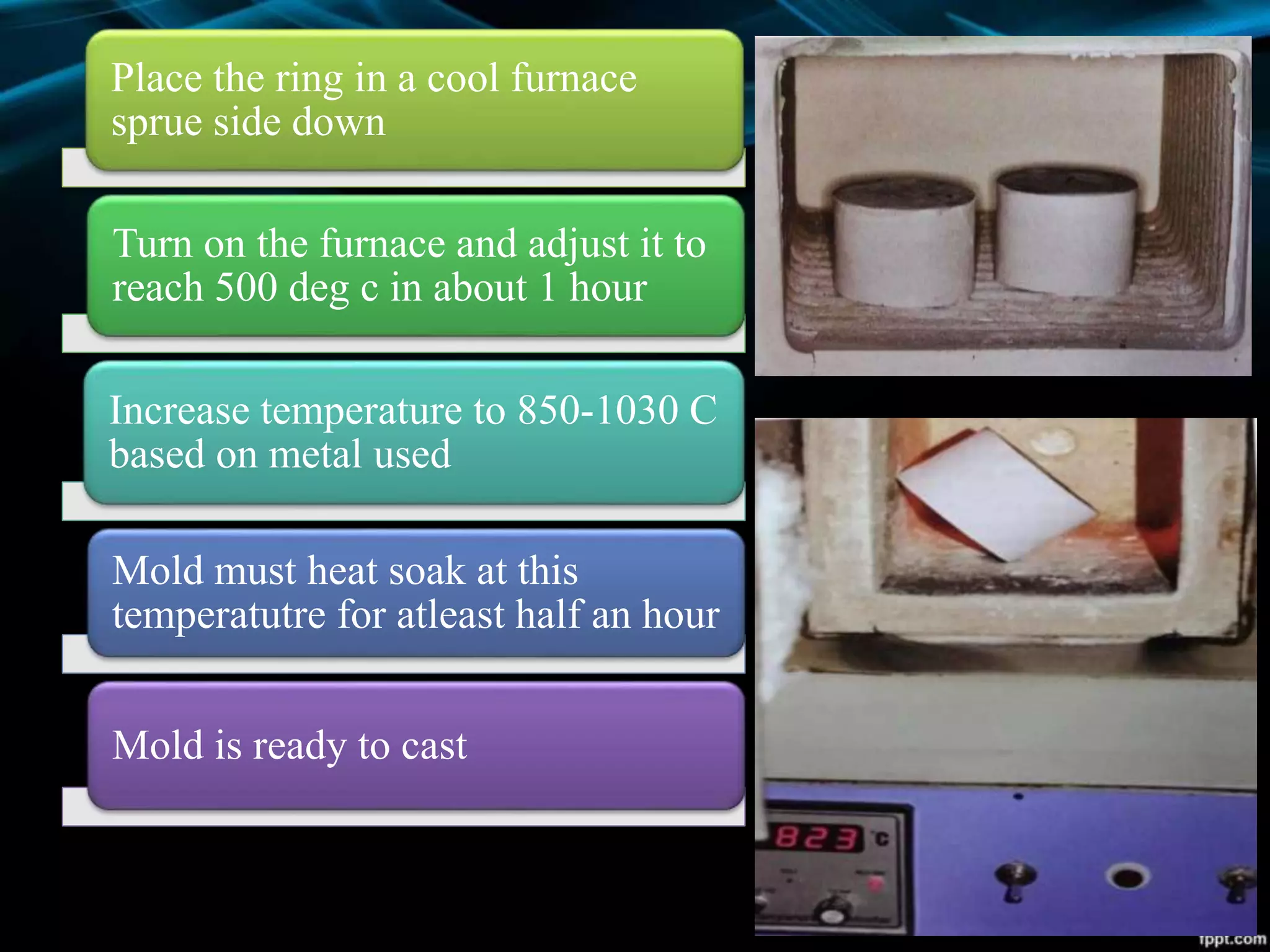 Place the ring in a cool furnace
sprue side down
Turn on the furnace and adjust it to
reach 500 deg c in about 1 hour
Increase temperature to 850-1030 C
based on metal used
Mold must heat soak at this
temperatutre for atleast half an hour
Mold is ready to cast
 