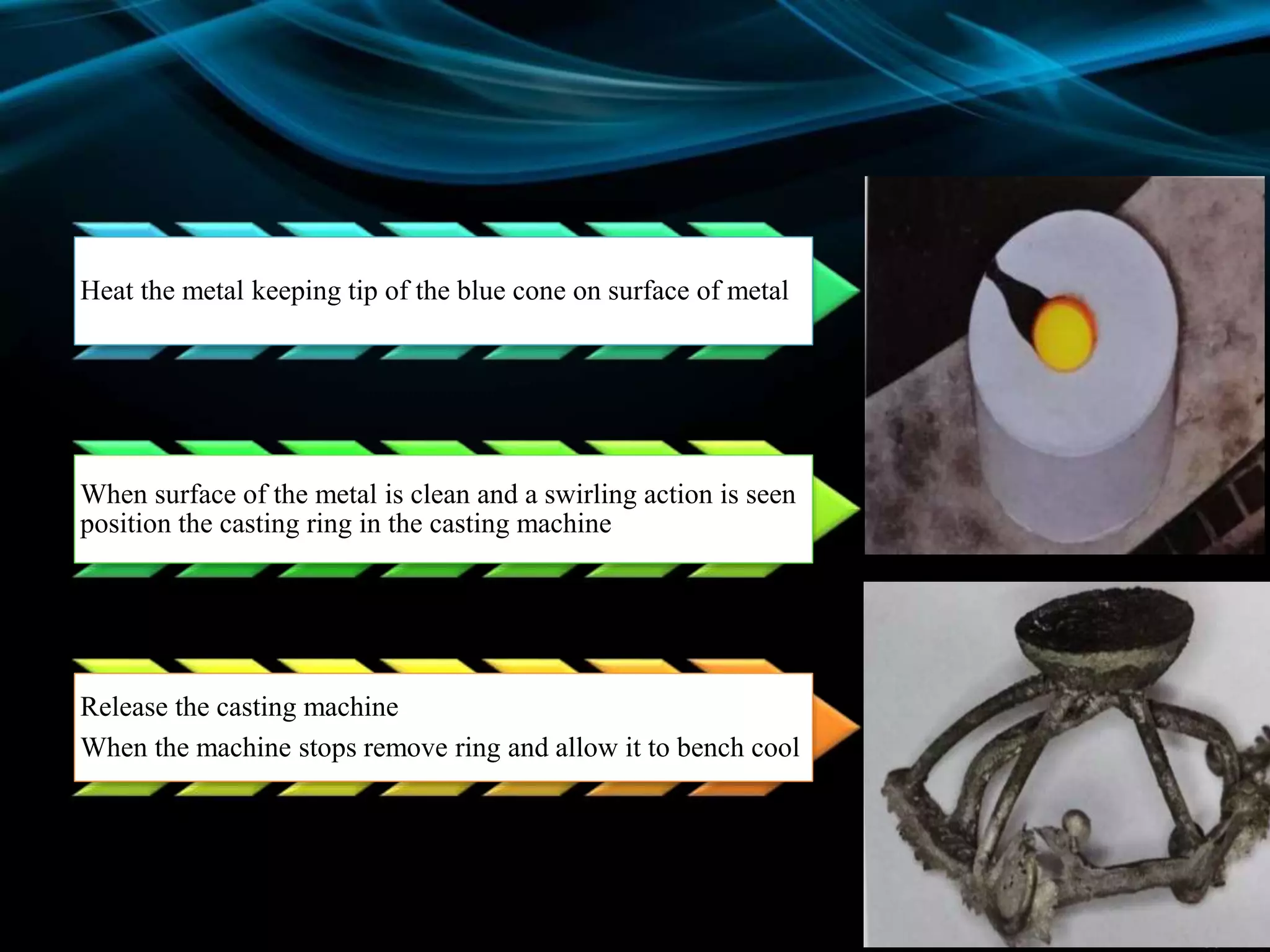 Heat the metal keeping tip of the blue cone on surface of metal
When surface of the metal is clean and a swirling action is seen
position the casting ring in the casting machine
Release the casting machine
When the machine stops remove ring and allow it to bench cool
 