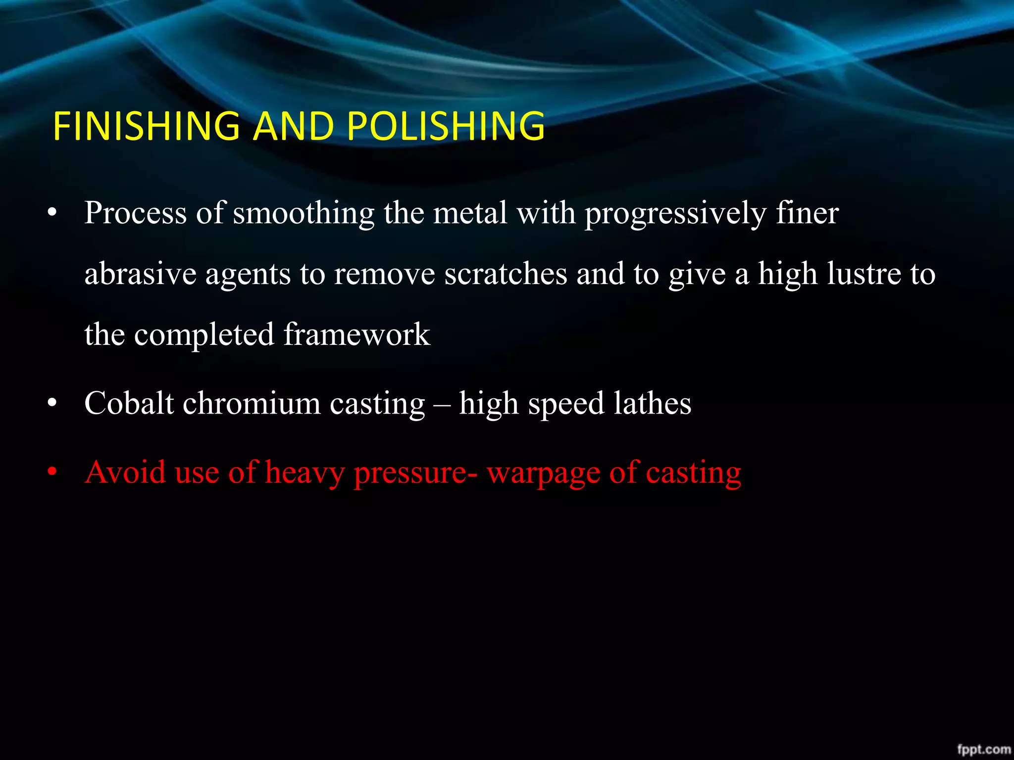FINISHING AND POLISHING
• Process of smoothing the metal with progressively finer
abrasive agents to remove scratches and to give a high lustre to
the completed framework
• Cobalt chromium casting – high speed lathes
• Avoid use of heavy pressure- warpage of casting
 