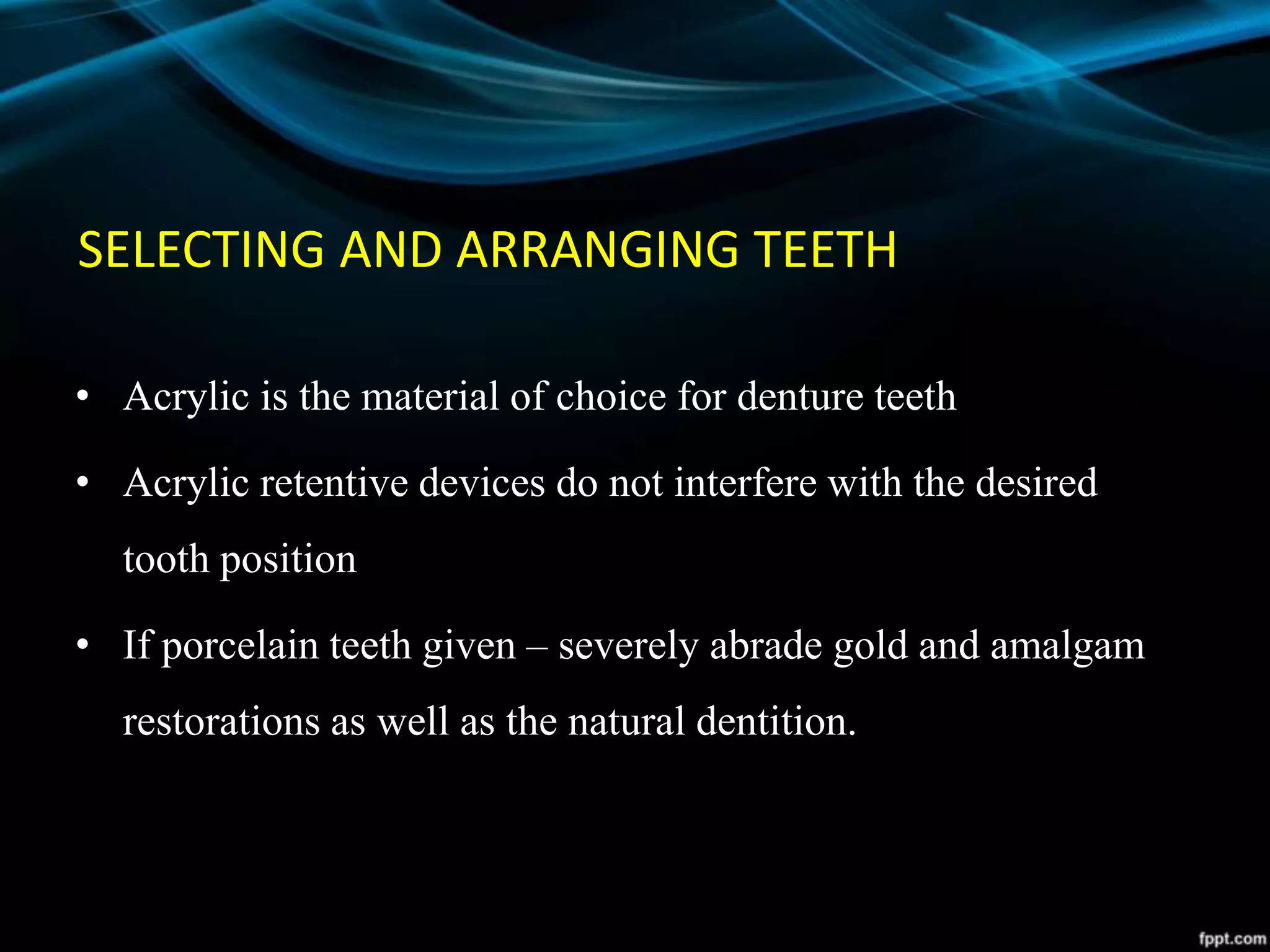 SELECTING AND ARRANGING TEETH
• Acrylic is the material of choice for denture teeth
• Acrylic retentive devices do not interfere with the desired
tooth position
• If porcelain teeth given – severely abrade gold and amalgam
restorations as well as the natural dentition.
 