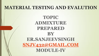 MATERIAL TESTING AND EVALUTION
TOPIC
ADMIXTURE
PREPARED
BY
ER.SANJEEVSINGH
SNJV432@GMAIL.COM
MODULE-IV
 