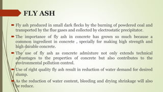FLY ASH
 Fly ash produced in small dark flecks by the burning of powdered coal and
transported by the flue gases and collected by electrostatic precipitator.
 The importance of fly ash in concrete has grown so much because a
common ingredient in concrete , specially for making high strength and
high durable concrete.
 The use of fly ash as concrete admixture not only extends technical
advantages to the properties of concrete but also contributes to the
environmental pollution control.
 Use of right quality fly ash result in reduction of water demand for desired
slump.
 As the reduction of water content, bleeding and drying shrinkage will also
be reduce.
 
