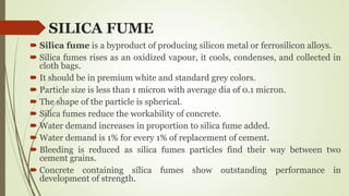 SILICA FUME
 Silica fume is a byproduct of producing silicon metal or ferrosilicon alloys.
 Silica fumes rises as an oxidized vapour, it cools, condenses, and collected in
cloth bags.
 It should be in premium white and standard grey colors.
 Particle size is less than 1 micron with average dia of 0.1 micron.
 The shape of the particle is spherical.
 Silica fumes reduce the workability of concrete.
 Water demand increases in proportion to silica fume added.
 Water demand is 1% for every 1% of replacement of cement.
 Bleeding is reduced as silica fumes particles find their way between two
cement grains.
 Concrete containing silica fumes show outstanding performance in
development of strength.
 