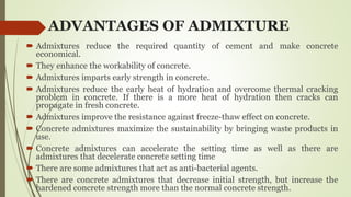 ADVANTAGES OF ADMIXTURE
 Admixtures reduce the required quantity of cement and make concrete
economical.
 They enhance the workability of concrete.
 Admixtures imparts early strength in concrete.
 Admixtures reduce the early heat of hydration and overcome thermal cracking
problem in concrete. If there is a more heat of hydration then cracks can
propagate in fresh concrete.
 Admixtures improve the resistance against freeze-thaw effect on concrete.
 Concrete admixtures maximize the sustainability by bringing waste products in
use.
 Concrete admixtures can accelerate the setting time as well as there are
admixtures that decelerate concrete setting time
 There are some admixtures that act as anti-bacterial agents.
 There are concrete admixtures that decrease initial strength, but increase the
hardened concrete strength more than the normal concrete strength.
 