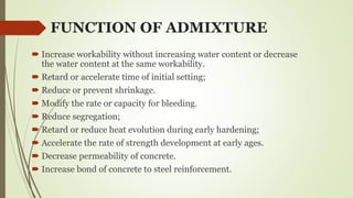 FUNCTION OF ADMIXTURE
 Increase workability without increasing water content or decrease
the water content at the same workability.
 Retard or accelerate time of initial setting;
 Reduce or prevent shrinkage.
 Modify the rate or capacity for bleeding.
 Reduce segregation;
 Retard or reduce heat evolution during early hardening;
 Accelerate the rate of strength development at early ages.
 Decrease permeability of concrete.
 Increase bond of concrete to steel reinforcement.
 
