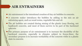 AIR ENTRAINERS
 Air entrainment is the intentional creation of tiny air bubbles in concrete.
 A concrete maker introduces the bubbles by adding to the mix an air
entraining agent, such as wood resins, vegetable fats and oil.
 The air bubbles are created during mixing of the plastic (easy flowing, not
hardened) concrete, and most of them survive to be part of the hardened
concrete
 The primary purpose of air entrainment is to increase the durability of the
hardened concrete, especially in climates subject to freeze-thaw; the
secondary purpose is to increase workability of the concrete while in a plastic
state in concrete.
 