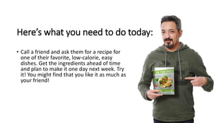 Here’s what you need to do today:
• Call a friend and ask them for a recipe for
one of their favorite, low-calorie, easy
d...