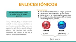 ENLACES IÓNICOS
Es la atracción electrostática
entre dos iones de cargas
opuestas.
(Metal) ( No Metal)
Por lo general
Características:
❖ Se establece entre iones de cargas opuestas.
❖ Se produce la transferencia de electrones.
❖ Generalmente se encuentra formando sales.
❖ Se establece entre átomos con diferencia de
electronegatividad grandes.
Lauee y la familia Braag, en 1912 dedujeron
una teoría del enlace en compuestos iónicos en
base a interacciones electrostáticas entre iones
cargados. En 1918 Max Borny y Alfred Landé
dedujeron una expresión para calcular
teóricamente las energías de red en la
formación de los compuestos iónicos.
 