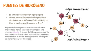 PUENTES DE HIDRÓGENO
- Es un tipo de interacción dipolo dipolo.
- Ocurre entre el átomo de hidrógeno de un
dipolo(enlace polar) como O-H o el N-H y un
átomo electronegativo como el O, N, F.
El puente de hidrógeno puede vincular distintas
moléculas e incluso sectores diferentes de una
misma molécula. El átomo de hidrógeno, que cuenta
con carga positiva, se conoce como átomo donante,
mientras que el átomo de oxígeno, flúor o nitrógeno
es el átomo aceptor del enlace.
 