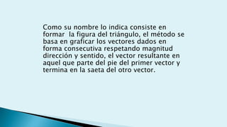 Como su nombre lo indica consiste en
formar la figura del triángulo, el método se
basa en graficar los vectores dados en
forma consecutiva respetando magnitud
dirección y sentido, el vector resultante en
aquel que parte del pie del primer vector y
termina en la saeta del otro vector.
 