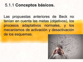 Las propuestas anteriores de Beck no
tenían en cuenta las metas (objetivos), los
procesos adaptativos normales, y los
mecanismos de activación y desactivación
de los esquemas.
5.1.1 Conceptos básicos.
 