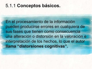 En el procesamiento de la información
pueden producirse errores en cualquiera de
sus fases que tienen como consecuencia
una alteración o distorsión en la valoración e
interpretación de los hechos, lo que el autor
llama “distorsiones cognitivas”.
5.1.1 Conceptos básicos.
 