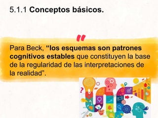“Para Beck, “los esquemas son patrones
cognitivos estables que constituyen la base
de la regularidad de las interpretaciones de
la realidad”.
5.1.1 Conceptos básicos.
 
