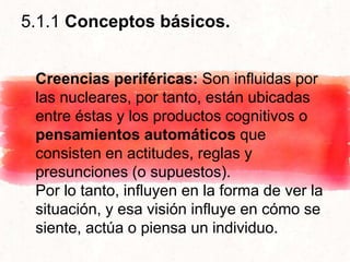 5.1.1 Conceptos básicos.
Creencias periféricas: Son influidas por
las nucleares, por tanto, están ubicadas
entre éstas y los productos cognitivos o
pensamientos automáticos que
consisten en actitudes, reglas y
presunciones (o supuestos).
Por lo tanto, influyen en la forma de ver la
situación, y esa visión influye en cómo se
siente, actúa o piensa un individuo.
 