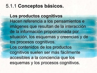 5.1.1 Conceptos básicos.
Los productos cognitivos
Hacen referencia a los pensamientos e
imágenes que resultan de la interacción
de la información proporcionada por
situación, los esquemas y creencias y de
los procesos cognitivos.
Los contenidos de los productos
cognitivos suelen ser más fácilmente
accesibles a la conciencia que los
esquemas y los procesos cognitivos.
 