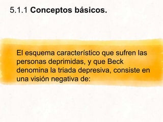 5.1.1 Conceptos básicos.
El esquema característico que sufren las
personas deprimidas, y que Beck
denomina la triada depresiva, consiste en
una visión negativa de:
 
