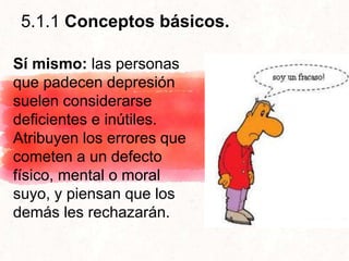 5.1.1 Conceptos básicos.
Sí mismo: las personas
que padecen depresión
suelen considerarse
deficientes e inútiles.
Atribuyen los errores que
cometen a un defecto
físico, mental o moral
suyo, y piensan que los
demás les rechazarán.
 
