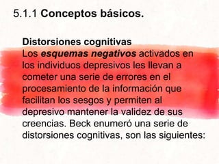 5.1.1 Conceptos básicos.
Distorsiones cognitivas
Los esquemas negativos activados en
los individuos depresivos les llevan a
cometer una serie de errores en el
procesamiento de la información que
facilitan los sesgos y permiten al
depresivo mantener la validez de sus
creencias. Beck enumeró una serie de
distorsiones cognitivas, son las siguientes:
 