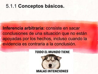 5.1.1 Conceptos básicos.
Inferencia arbitraria: consiste en sacar
conclusiones de una situación que no están
apoyadas por los hechos, incluso cuando la
evidencia es contraria a la conclusión.
 