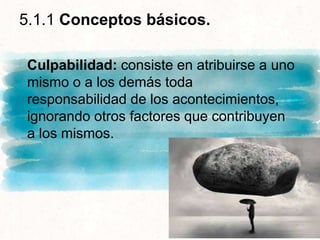5.1.1 Conceptos básicos.
Culpabilidad: consiste en atribuirse a uno
mismo o a los demás toda
responsabilidad de los acontecimientos,
ignorando otros factores que contribuyen
a los mismos.
 