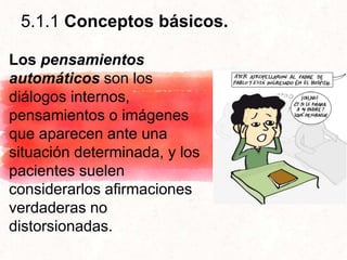 5.1.1 Conceptos básicos.
Los pensamientos
automáticos son los
diálogos internos,
pensamientos o imágenes
que aparecen ante una
situación determinada, y los
pacientes suelen
considerarlos afirmaciones
verdaderas no
distorsionadas.
 