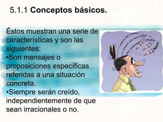 5.1.1 Conceptos básicos.
Éstos muestran una serie de
características y son las
siguientes:
•Son mensajes o
proposiciones específicas
referidas a una situación
concreta.
•Siempre serán creído,
independientemente de que
sean irracionales o no.
 