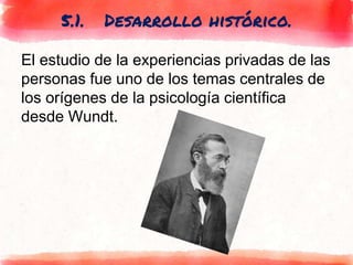 5.1. Desarrollo histórico.
El estudio de la experiencias privadas de las
personas fue uno de los temas centrales de
los orígenes de la psicología científica
desde Wundt.
 