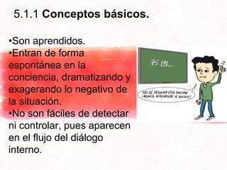 5.1.1 Conceptos básicos.
•Son aprendidos.
•Entran de forma
espontánea en la
conciencia, dramatizando y
exagerando lo negativo de
la situación.
•No son fáciles de detectar
ni controlar, pues aparecen
en el flujo del diálogo
interno.
 