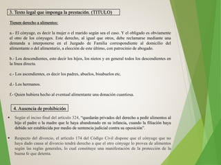 3. Texto legal que imponga la prestación. (TITULO)
Tienen derecho a alimentos:
a.- El cónyuge, es decir la mujer o el marido según sea el caso. Y el obligado es obviamente
el otro de los cónyuges. Este derecho, al igual que otros, debe reclamarse mediante una
demanda a interponerse en el Juzgado de Familia correspondiente al domicilio del
alimentante o del alimentario, a elección de este último, con patrocinio de abogado.
b.- Los descendientes, esto decir los hijos, los nietos y en general todos los descendientes en
la línea directa.
c.- Los ascendientes, es decir los padres, abuelos, bisabuelos etc.
d.- Los hermanos.
f.- Quien hubiera hecho al eventual alimentante una donación cuantiosa.
4. Ausencia de prohibición
 Según el inciso final del artículo 324, “quedarán privados del derecho a pedir alimentos al
hijo el padre o la madre que le haya abandonado en su infancia, cuando la filiación haya
debido ser establecida por medio de sentencia judicial contra su oposición”.
 Respecto del divorcio, el artículo 174 del Código Civil dispone que el cónyuge que no
haya dado causa al divorcio tendrá derecho a que el otro cónyuge lo provea de alimentos
según las reglas generales, lo cual constituye una manifestación de la protección de la
buena fe que detenta.
 