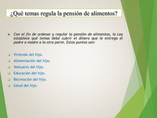 Con el fin de ordenar y regular la pensión de alimentos, la Ley
establece qué temas debe cubrir el dinero que le entrega el
padre o madre a la otra parte. Estos puntos son:
 Vivienda del hijo.
 Alimentación del hijo.
 Vestuario del hijo.
 Educación del hijo.
 Recreación del hijo.
 Salud del hijo.
¿Qué temas regula la pensión de alimentos?
 