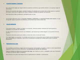  Acuerdo Completo y Suficiente
 Es un documento legal que regula todos los aspectos económicos que podrían afectar a una pareja luego de
divorciarse.
 Dentro de los puntos que regula, también establece los detalles de la tuición de los hijos (quién se quedará
con ellos), cómo será el régimen de visitas y también el detalle de pensión de alimentos.
 Este documento debe acreditarse y aprobarse ante un juez.
 La principal diferencia entre el Acuerdo Completo y Suficiente y el Acuerdo firmado ante notario, es que
el segundo regula la pensión de alimentos, y el primero toca varios temas más.
 Acta de Mediación
 Si las partes (padre y madre) no llegan a un acuerdo, entonces pueden someterse de forma gratuita y
voluntaria a un proceso de mediación.
 En este proceso actuará un tercero (un mediador), que buscará que ambos lleguen a un acuerdo de forma
pacífica.
 Propondrá soluciones justas para ambos y tratará de cerrar el tema ahí mismo.
 Si se logra llegar a un acuerdo, lo acordado será escrito en un documento que se llama Acta de Mediación,
que se presentará en tribunales y que será el compromiso acordado por ambas partes sobre la pensión
alimenticia.
 Resolución de un juez
 Si no se llegó a acuerdo en ninguno de los otros puntos mencionados y el padre o madre no está respondiendo
(pagando), existe una última alternativa: La demanda por pensión de alimentos.
 Como su nombre lo indica es un proceso más largo, que implica un juicio, y abogados, pero que finalmente
entrega una solución legal al problema.
 Este proceso es un poco más largo así que lo explicaremos en detalle a continuación.
 