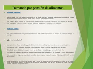  Presentar la demanda
 Sea cual sea el caso (con divorcio o sin divorcio), el primer paso será presentar una demanda formal en el Juzgado
de Familia correspondiente al lugar donde vive la persona que está demandando.
 Si es el padre quien vive con los hijos, entonces el padre deberá presentar la demanda en el juzgado de familia.
 Si es la madre la que vive y cuida a los hijos, entonces ella tendrá que presentar la demanda.
 Mediación familiar
 Para que exista demanda por pensión de alimentos, debe existir previamente un proceso de mediación. La Ley así
lo exige.
 ¿Qué es una mediación?
 Es un proceso en el que la madre y padre del menor tratarán de llegar a un acuerdo sin tener que ir a juicio.
 En el proceso irán a una o más reuniones con un mediador quien tratará de que lleguen a un acuerdo.
 El mediador propondrá soluciones, enfrentará los conflictos y tratará de que se resuelva todo ahí.
 Si la mediación llega a un acuerdo se firmará un documento que se presentará en tribunales y ¡listo! tema resuelto.
 Si la mediación no llega a un acuerdo, se pasará al siguiente paso: una audiencia con el juez para definir la pensión
de alimentos.
 Sobre la mediación es importante destacar que a pesar de que es un proceso obligatorio, ambas partes pueden
faltar (no acudir a la cita). De ser así no hay multas ni sanciones, solo se dará la mediación como frustrada y
tendrán que pasar al siguiente paso.
Demanda por pensión de alimentos
 