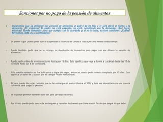  Imaginemos que ya demandé por pensión de alimentos al padre de mi hijo y el juez dictó el monto y la
sentencia. ¿El problema? El padre no está pagando, no está cumpliendo con la demanda. ¿Qué hacer
entonces? Puedo demandar para que cumpla con lo acordado y si no lo hace, existen sanciones. ¿Cuáles?
Revisamos cada una a continuación:
 En primer lugar puedo pedir que le suspendan la licencia de conducir hasta por seis meses o más tiempo.
 Puedo también pedir que se le retenga su devolución de impuestos para pagar con ese dinero la pensión de
alimentos.
 Puedo pedir orden de arresto nocturno hasta por 15 días. Esto significa que vaya a dormir a la cárcel desde las 10 de
la noche hasta las 6 de la mañana.
 Si la medida anterior no fue suficiente y sigue sin pagar, entonces puedo pedir arresto completo por 15 días. Esto
significa sin salir de la cárcel por el tiempo recién mencionado.
 El juez puede decretar también que se le embargue el sueldo (hasta el 50%) y éste sea depositado en una cuenta
corriente para pagar la pensión.
 Se le puede prohibir también salir del país (arraigo nacional).
 Por último puedo pedir que se le embarguen y rematen los bienes que tiene con el fin de que pague lo que debe.
Sanciones por no pago de la pensión de alimentos
 