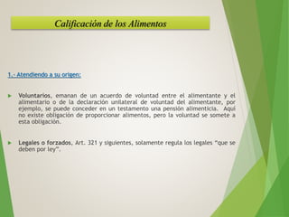 1.- Atendiendo a su origen:
 Voluntarios, emanan de un acuerdo de voluntad entre el alimentante y el
alimentario o de la declaración unilateral de voluntad del alimentante, por
ejemplo, se puede conceder en un testamento una pensión alimenticia. Aquí
no existe obligación de proporcionar alimentos, pero la voluntad se somete a
esta obligación.
 Legales o forzados, Art. 321 y siguientes, solamente regula los legales “que se
deben por ley”.
Calificación de los Alimentos
 