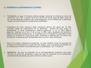 2.- Atendiendo a su permanencia en el tiempo:
 Provisorios, el que el tribunal ordena otorgar mientras se tramita el juicio de
alimentos, Art. 327. A partir de la Ley 19.741 de 24 de Julio de 2001, pasó de
ser una facultad del tribunal a ser una obligación, en la medida que la demanda
respectiva esté dotada de fundamentos plausibles.
 Tratándose de hijos menores debe otorgarlo dentro del plazo de 10 días
contados desde la notificación de la demanda. Dentro de este plazo el
demandado, si tiene fundamento, deberá oponerse, si no lo hace deberá
pagarlos. Además en el Art. 5 de la Ley 14.908, sobre abandono de familia y
pago de pensiones alimenticias, se entiende que el fundamento plausible existe
cuando se acredita el título para pedir alimentos y además que no existe una
manifiesta incapacidad del demandado para proveer tales alimentos.
 Fuera de otorgar alimentos provisorios, el juez también tiene la facultad de
acceder provisoriamente a la petición de rebaja, cese o aumento de pensión en
la medida que existan antecedentes que lo justifiquen, Art. 5 inciso 6.
 Definitivos, los que se conceden en la correspondiente sentencia que pone
término al juicio de alimentos o bien los que se acuerdan en la transacción
judicialmente aprobada que pone término a dicho juicio.
 