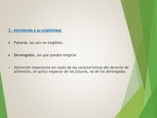 3.- Atendiendo a su exigibilidad:
 Futuros, los aún no exigibles.
 Devengados, los que pueden exigirse.
 Distinción importante en razón de las características del derecho de
alimentos, se aplica respecto de los futuros, no de los devengados.
 
