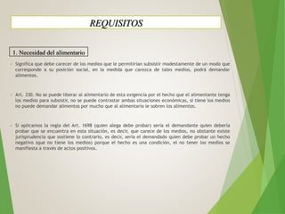  Significa que debe carecer de los medios que le permitirían subsistir modestamente de un modo que
corresponde a su posición social, en la medida que carezca de tales medios, podrá demandar
alimentos.
 Art. 330. No se puede liberar al alimentario de esta exigencia por el hecho que el alimentante tenga
los medios para subsistir, no se puede contrastar ambas situaciones económicas, si tiene los medios
no puede demandar alimentos por mucho que al alimentario le sobren los alimentos.
 Si aplicamos la regla del Art. 1698 (quien alega debe probar) sería el demandante quien debería
probar que se encuentra en esta situación, es decir, que carece de los medios, no obstante existe
jurisprudencia que sostiene lo contrario, es decir, sería el demandado quien debe probar un hecho
negativo (que no tiene los medios) porque el hecho es una condición, el no tener los medios se
manifiesta a través de actos positivos.
REQUISITOS
1. Necesidad del alimentario
 