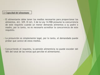  El alimentante debe tener los medios necesarios para proporcionar los
alimentos, Art. 329. El Art. 3 de la Ley 14.908 presume la concurrencia
de este requisito cuando un menor demanda alimentos a su padre o
madre, por lo tanto, no es necesario acreditar la concurrencia de este
requisito.
 La presunción es simplemente legal, por lo tanto, el demandado puede
probar que carece de estos medios.
 Concurriendo el requisito, la pensión alimenticia no puede exceder del
50% del total de las rentas que percibe el alimentante.
2. Capacidad del alimentante
 