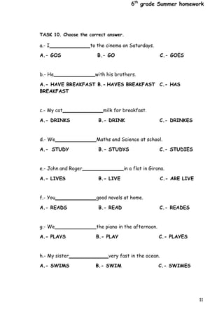 6th
grade Summer homework
11
TASK 10. Choose the correct answer.
a.- I to the cinema on Saturdays.
A.- GOS B.- GO C.- GOES
b.- He with his brothers.
A.- HAVE BREAKFAST B.- HAVES BREAKFAST C.- HAS
BREAKFAST
c.- My cat milk for breakfast.
A.- DRINKS B.- DRINK C.- DRINKES
d.- We Maths and Science at school.
A.- STUDY B.- STUDYS C.- STUDIES
e.- John and Roger in a flat in Girona.
A.- LIVES B.- LIVE C.- ARE LIVE
f.- You good novels at home.
A.- READS B.- READ C.- READES
g.- We the piano in the afternoon.
A.- PLAYS B.- PLAY C.- PLAYES
h.- My sister very fast in the ocean.
A.- SWIMS B.- SWIM C.- SWIMES
 