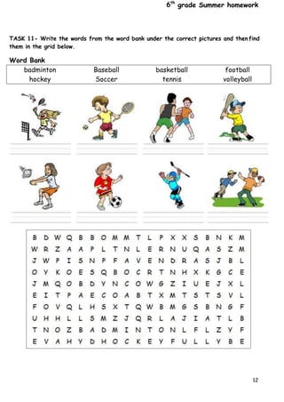 6th
grade Summer homework
12
TASK 11- Write the words from the word bank under the correct pictures and then find
them in the grid below.
Word Bank
badminton Baseball basketball football
hockey Soccer tennis volleyball
 
