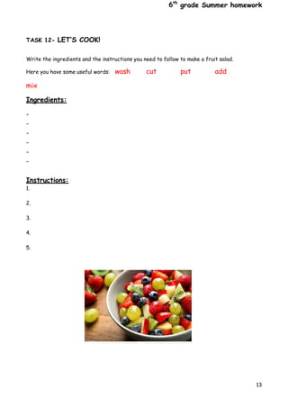 6th
grade Summer homework
13
TASK 12- LET’S COOK!
Write the ingredients and the instructions you need to follow to make a fruit salad.
Here you have some useful words: wash cut put add
mix
Ingredients:
-
-
-
-
-
-
Instructions:
1.
2.
3.
4.
5.
 