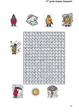 6th
grade Summer homework
15
C O L D Q W A S Z X E R D P
T H U N D E R S T O R M K R
A Z S X D C F H O T G B H B
P L O I U S T O R M Y T G T
Y H N U J M I K O L P O I L
Q A W S F R F V T G B Y J R
A S C L O U D Y Z X C V B B
Q W E R G A Z X C V G T Y F
B G H N G Y H N U J M I K I
S N O W Y Q W A S Z X E R A
Q A Z W S X S U N N Y E R R
R F V T G B Y H N U J M A D
S L I G H T N I N G U J I L
Q A Z W S X E D C R F V N E
Z X C W I N D Y S D F G Y Q
D R I Z Z L I N G Z X C H I
F V G B H N J M K U Y T G N
 