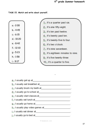 6th
grade Summer homework
17
a.- 2:00
b.- 4:45
c.- 6:15
d.- 10:20
e.- 8:42
f.- 12:10
g.- 5:23
h.- 1:58
i.- 9:17
TASK 15. Match and write about yourself.
 