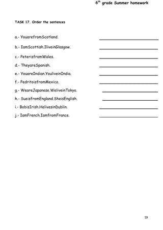6th
grade Summer homework
19
TASK 17. Order the sentences
a.- YouarefromScotland.
b.- IamScottish.IliveinGlasgow.
c.- PeterisfromWales.
d.- TheyareSpanish.
e.- YouareIndian.YouliveinIndia.
f.- PedritoisfromMexico.
g.- WeareJapanese.WeliveinTokyo.
h.- SueisfromEngland.SheisEnglish.
i.- BobisIrish.HelivesinDublin.
j.- IamFrench.IamfromFrance.
 