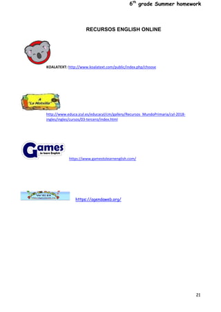6th
grade Summer homework
21
RECURSOS ENGLISH ONLINE
KOALATEXT: http://www.koalatext.com/public/index.php/choose
http://www.educa.jcyl.es/educacyl/cm/gallery/Recursos_MundoPrimaria/cyl-2018-
ingles/ingles/cursos/03-tercero/index.html
https://www.gamestolearnenglish.com/
https://agendaweb.org/
 