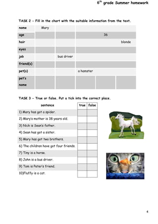 4
6th
grade Summer homework
TASK 2 - Fill in the chart with the suitable information from the text.
name Mary
age 36
hair blonde
eyes
job bus driver
friend(s)
pet(s) a hamster
pet’s
name
TASK 3 - True or false. Put a tick into the correct place.
sentence true false
1) Mary has got a spider.
2) Mary’s mother is 38 years old.
3) Nick is Sean’s father.
4) Sean has got a sister.
5) Mary has got two brothers.
6) The children have got four friends.
7) Tiny is a horse.
8) John is a bus driver.
9) Tom is Peter’s friend.
10)Fluffy is a cat.
 
