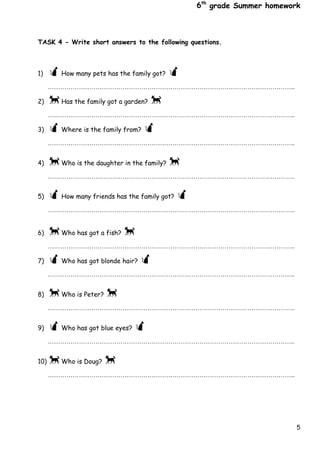5
6th
grade Summer homework
TASK 4 - Write short answers to the following questions.
1) How many pets has the family got? 
………………………………………………………………………………………………………..
2) Has the family got a garden? 
………………………………………………………………………………………………………..
3) Where is the family from? 
………………………………………………………………………………………………………..

4) Who is the daughter in the family? 
………………………………………………………………………………………………………..

5) How many friends has the family got? 
………………………………………………………………………………………………………..


6) Who has got a fish? 
………………………………………………………………………………………………………..
7) Who has got blonde hair? 
………………………………………………………………………………………………………..

8) Who is Peter? 
………………………………………………………………………………………………………..

9) Who has got blue eyes? 
………………………………………………………………………………………………………..

10) Who is Doug? 
………………………………………………………………………………………………………..


 