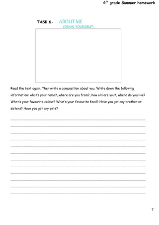 6th
grade Summer homework
7
TASK 6- ABOUT ME
(DRAW YOURSELF)
Read the text again. Then write a composition about you. Write down the following
information: what’s your name?, where are you from?, how old are you?, where do you live?
What’s your favourite colour? What’s your favourite food? Have you got any brother or
sisters? Have you got any pets?
…………………………………………………………………………………………………………………………………………………………………….
…………………………………………………………………………………………………………………………………………………………………….
…………………………………………………………………………………………………………………………………………………………………….
…………………………………………………………………………………………………………………………………………………………………….
…………………………………………………………………………………………………………………………………………………………………….
…………………………………………………………………………………………………………………………………………………………………….
…………………………………………………………………………………………………………………………………………………………………….
…………………………………………………………………………………………………………………………………………………………………….
…………………………………………………………………………………………………………………………………………………………………….
…………………………………………………………………………………………………………………………………………………………………….
…………………………………………………………………………………………………………………………………………………………………….
…………………………………………………………………………………………………………………………………………………………………….
 