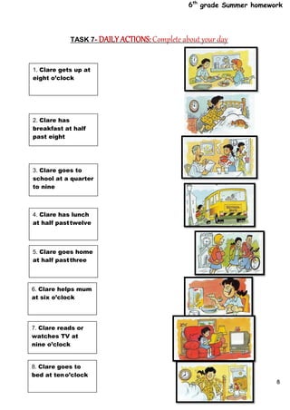 6th
grade Summer homework
8
TASK 7- DAILY ACTIONS: Complete about your day
1. Clare gets up at
eight o’clock
2. Clare has
breakfast at half
past eight
3. Clare goes to
school at a quarter
to nine
4. Clare has lunch
at half pasttwelve
5. Clare goes home
at half pastthree
6. Clare helps mum
at six o’clock
7. Clare reads or
watches TV at
nine o’clock
8. Clare goes to
bed at teno’clock
 