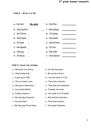 6th
grade Summer homework
9
TASK 8. Write S or ES
TASK 9. Cercle the mistakes
a.- She work in an office. k.- He like chocolate.
b.- They drinks milk. l.- We writes a letter.
c.- I gets up at 7:00. m.- You has lunch at 2:30.
d.- The cat climb a tree. n.- They lives in Girona.
e.- We goes to Barcelona. o.- They does the homework.
f.- You studies Maths. p.- I passes the exam.
g.- I plays computer. q.- You reads a lot of books.
h.- My dad play the guitar. r.- We watches television.
i.- You eats meat. s.- They likes Science.
j.- My dog jump three times. t.- She speak Japanese.
a.- He/eat
b.- She/watch
He eats k.- He/like
l.- She/sleep
c.- He/listen m.- It/jump
d.- She/open n.- He/wash
e.- It/kiss o.- She/listen
f.- He/speak p.- It/run
g.- She/go q.- He/talk
h.- It/have r.- She/dance
 